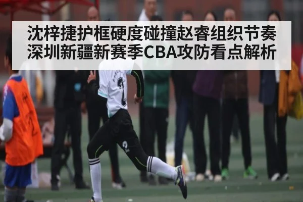 沈梓捷护框硬度碰撞赵睿组织节奏 深圳新疆新赛季CBA攻防看点解析